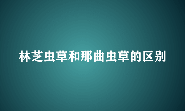 林芝虫草和那曲虫草的区别