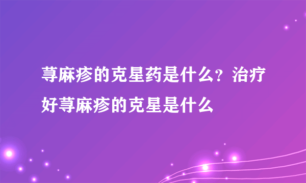 荨麻疹的克星药是什么？治疗好荨麻疹的克星是什么
