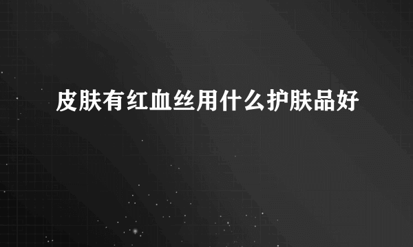 皮肤有红血丝用什么护肤品好