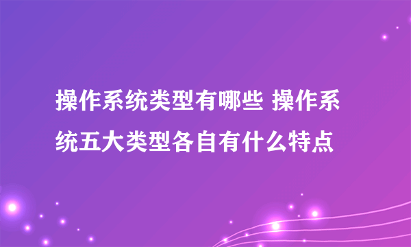 操作系统类型有哪些 操作系统五大类型各自有什么特点