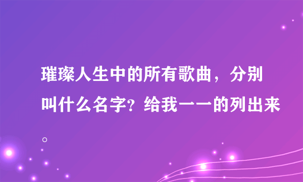 璀璨人生中的所有歌曲，分别叫什么名字？给我一一的列出来。