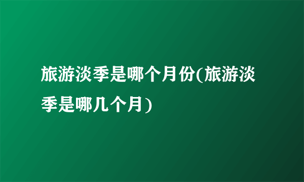 旅游淡季是哪个月份(旅游淡季是哪几个月)