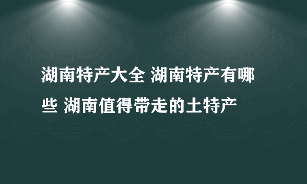 湖南特产大全 湖南特产有哪些 湖南值得带走的土特产
