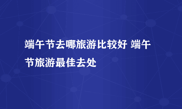 端午节去哪旅游比较好 端午节旅游最佳去处