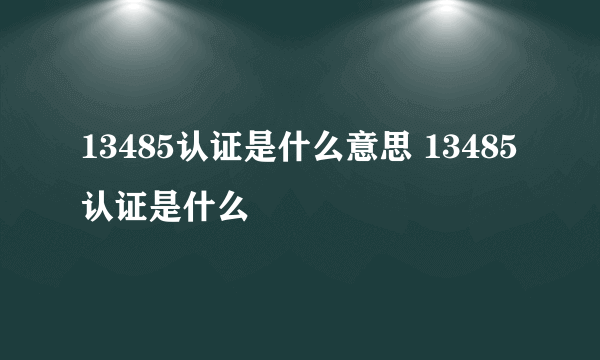 13485认证是什么意思 13485认证是什么