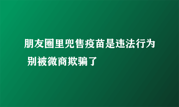 朋友圈里兜售疫苗是违法行为 别被微商欺骗了