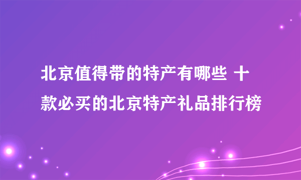 北京值得带的特产有哪些 十款必买的北京特产礼品排行榜