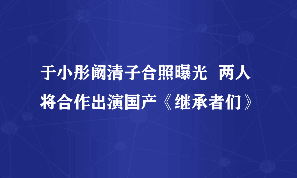 于小彤阚清子合照曝光  两人将合作出演国产《继承者们》