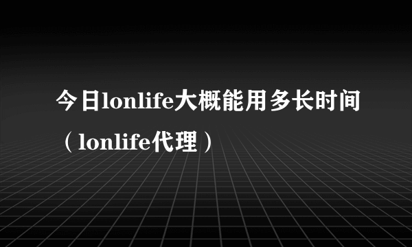 今日lonlife大概能用多长时间(lonlife代理)