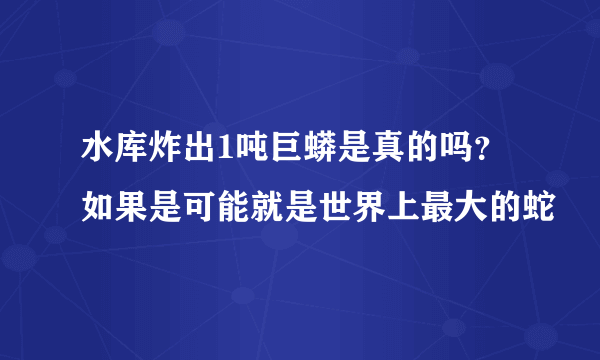 水库炸出1吨巨蟒是真的吗?如果是可能就是世界上最大的蛇