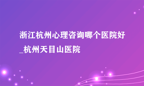 浙江杭州心理咨询哪个医院好_杭州天目山医院