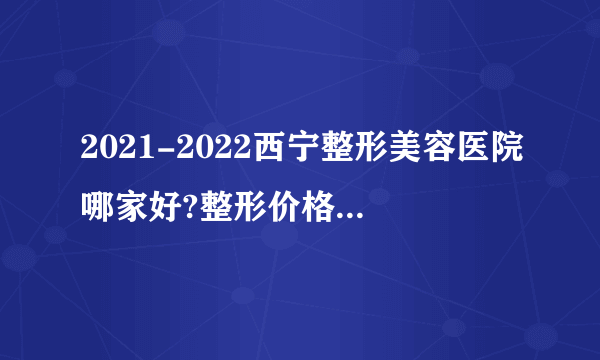 2021-2022西宁整形美容医院哪家好?整形价格表(价目表)
