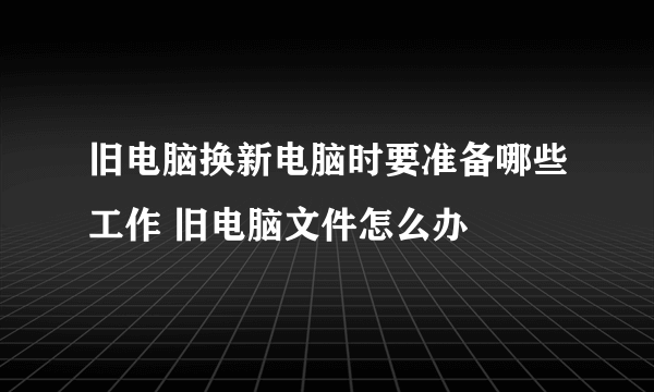 旧电脑换新电脑时要准备哪些工作 旧电脑文件怎么办