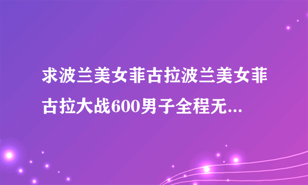 求波兰美女菲古拉波兰美女菲古拉大战600男子全程无删节视频下