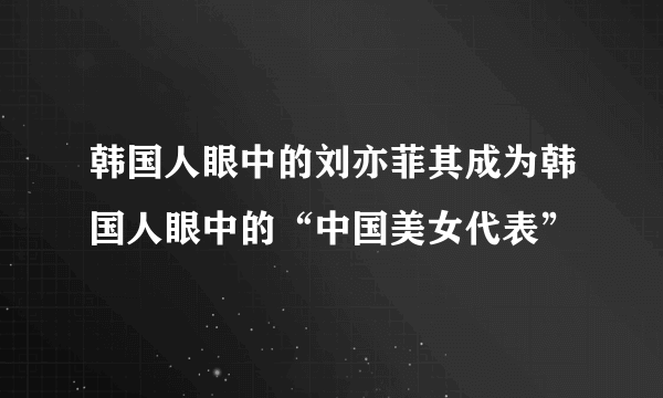 韩国人眼中的刘亦菲其成为韩国人眼中的“中国美女代表”