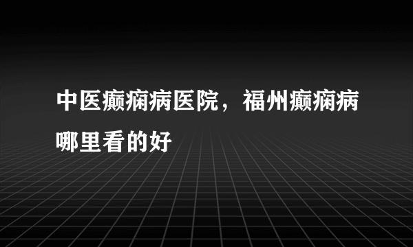 中医癫痫病医院，福州癫痫病哪里看的好