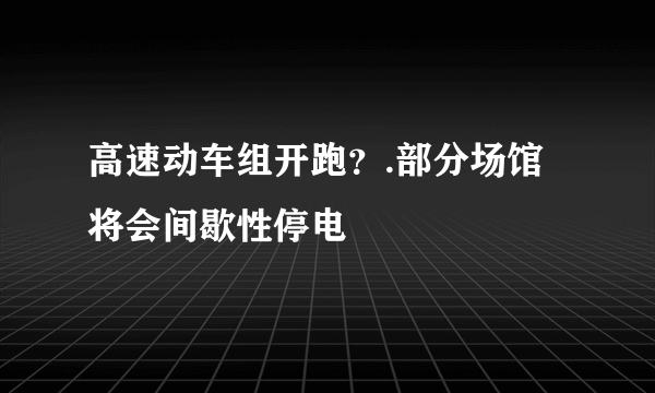 高速动车组开跑？.部分场馆将会间歇性停电