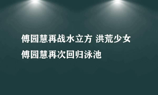 傅园慧再战水立方 洪荒少女傅园慧再次回归泳池