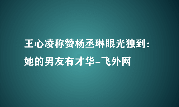 王心凌称赞杨丞琳眼光独到：她的男友有才华-飞外网