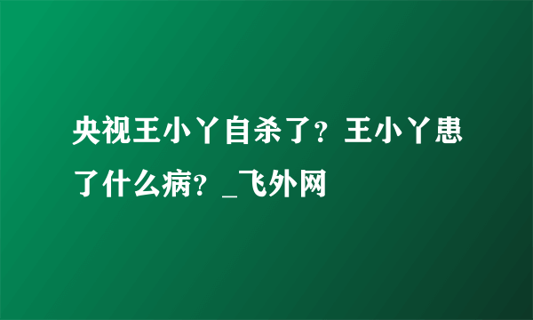 央视王小丫自杀了?王小丫患了什么病?_飞外网