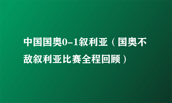 中国国奥0-1叙利亚(国奥不敌叙利亚比赛全程回顾)