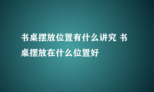 书桌摆放位置有什么讲究 书桌摆放在什么位置好