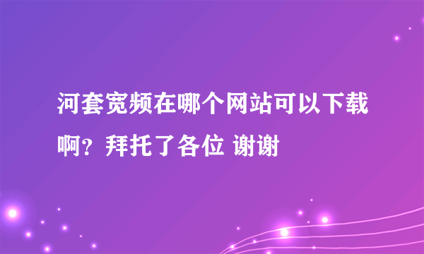 河套宽频在哪个网站可以下载啊？拜托了各位 谢谢