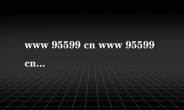 www 95599 cn www 95599 cn怎么样)