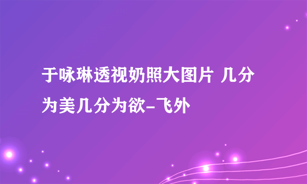 于咏琳透视奶照大图片 几分为美几分为欲-飞外